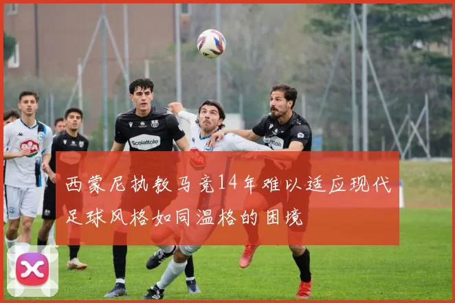 西蒙尼执教马竞14年难以适应现代足球风格如同温格的困境