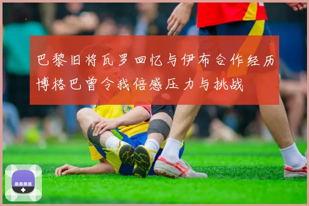 巴黎旧将瓦罗回忆与伊布合作经历博格巴曾令我倍感压力与挑战