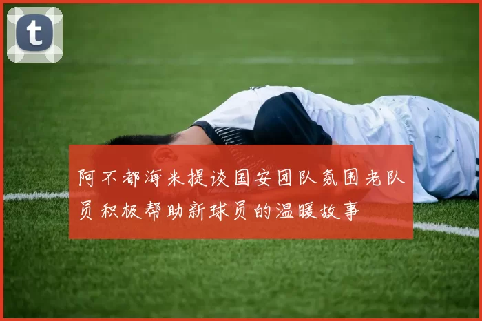 阿不都海米提谈国安团队氛围老队员积极帮助新球员的温暖故事