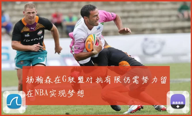 杨瀚森在G联盟对抗有限仍需努力留在NBA实现梦想