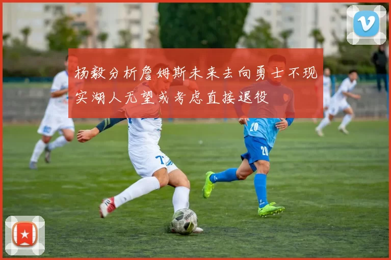 杨毅分析詹姆斯未来去向勇士不现实湖人无望或考虑直接退役
