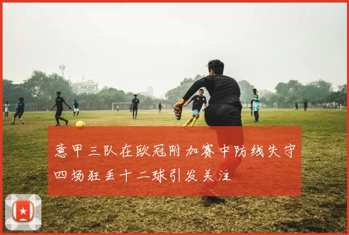 意甲三队在欧冠附加赛中防线失守四场狂丢十二球引发关注