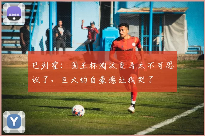 巴列霍：国王杯淘汰皇马太不可思议了，巨大的自豪感让我哭了
