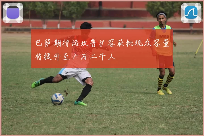 巴萨期待诺坎普扩容获批观众容量将提升至六万二千人