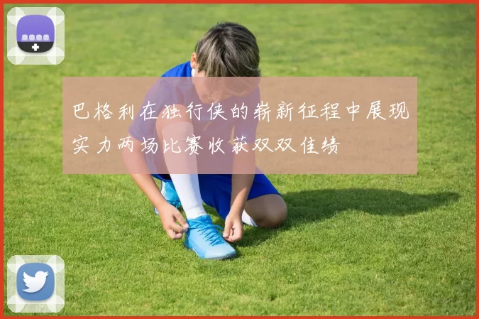巴格利在独行侠的崭新征程中展现实力两场比赛收获双双佳绩