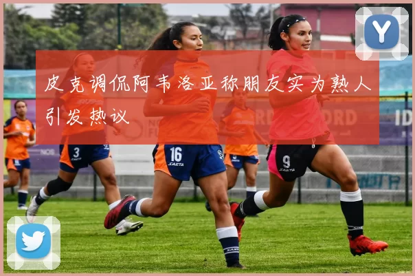 皮克调侃阿韦洛亚称朋友实为熟人引发热议