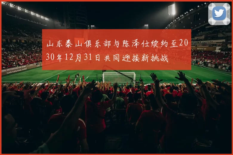 山东泰山俱乐部与陈泽仕续约至2030年12月31日共同迎接新挑战