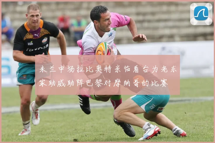 米兰中场拉比奥特亲临看台为老东家助威助阵巴黎对摩纳哥的比赛