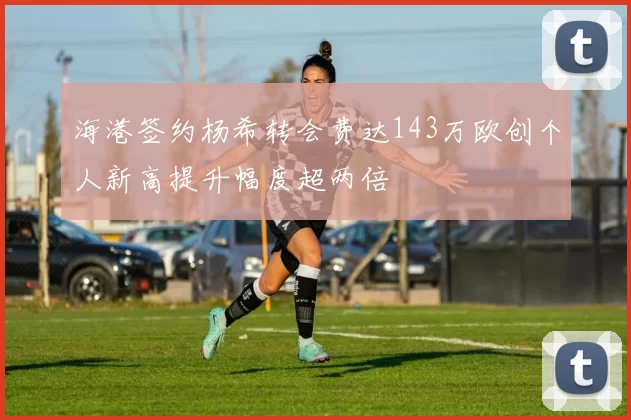 海港签约杨希转会费达143万欧创个人新高提升幅度超两倍