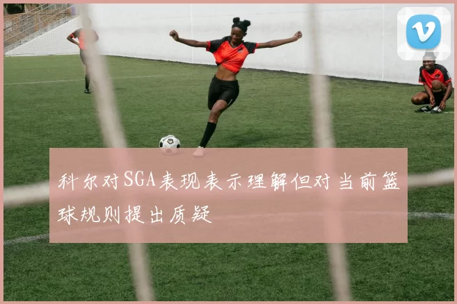 科尔对SGA表现表示理解但对当前篮球规则提出质疑
