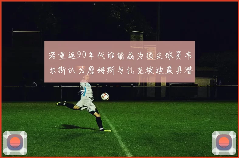 若重返90年代谁能成为顶尖球员韦尔斯认为詹姆斯与扎克埃迪最具潜力
