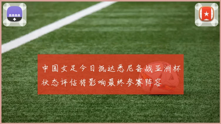 中国女足今日抵达悉尼备战亚洲杯状态评估将影响最终参赛阵容