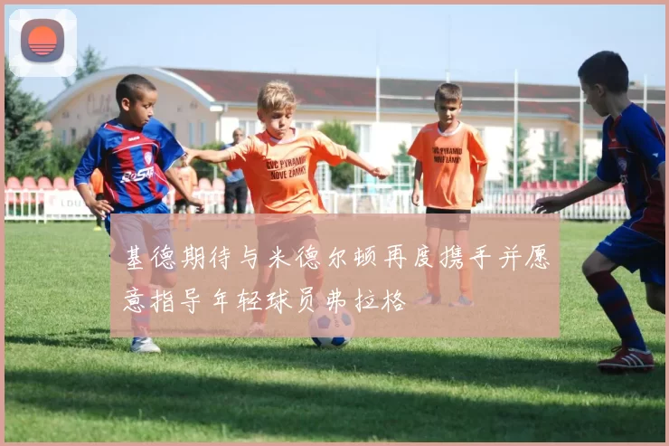 基德期待与米德尔顿再度携手并愿意指导年轻球员弗拉格