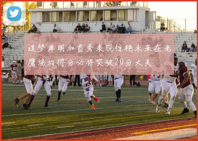 追梦库明加首秀表现惊艳未来在老鹰场均得分必将突破20分大关