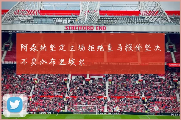 阿森纳坚定立场拒绝皇马报价坚决不卖加布里埃尔