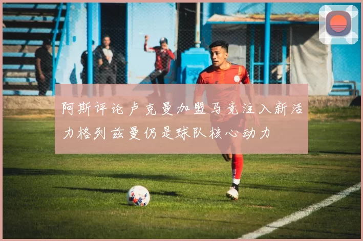 阿斯评论卢克曼加盟马竞注入新活力格列兹曼仍是球队核心动力