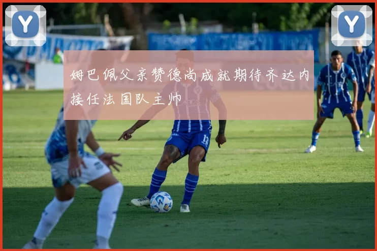 姆巴佩父亲赞德尚成就期待齐达内接任法国队主帅