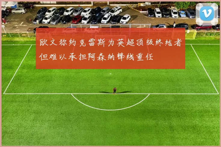 欧文称约克雷斯为英超顶级终结者但难以承担阿森纳锋线重任