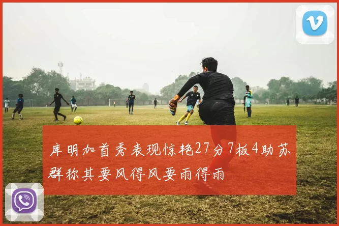 库明加首秀表现惊艳27分7板4助苏群称其要风得风要雨得雨