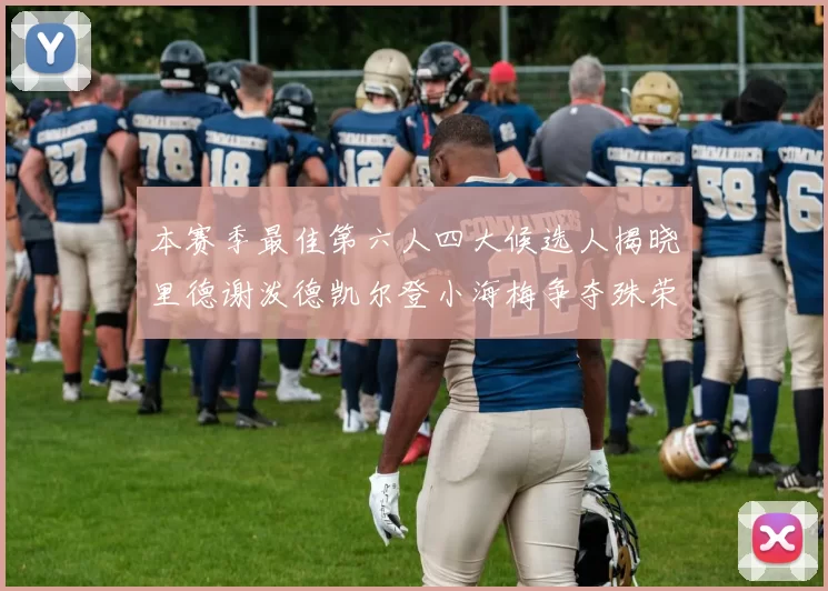 本赛季最佳第六人四大候选人揭晓里德谢泼德凯尔登小海梅争夺殊荣