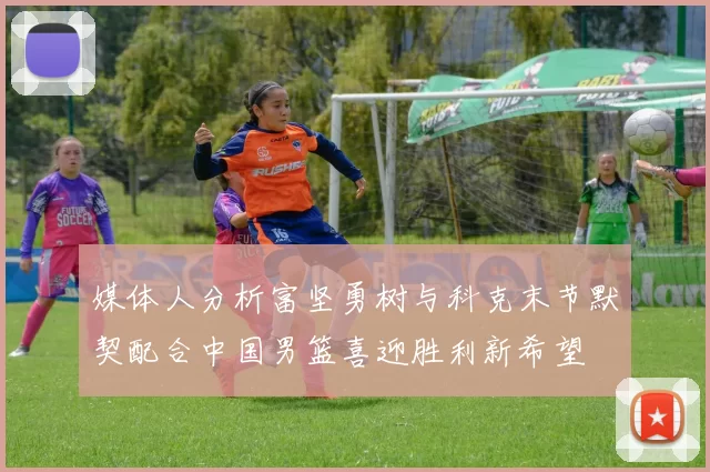 媒体人分析富坚勇树与科克末节默契配合中国男篮喜迎胜利新希望