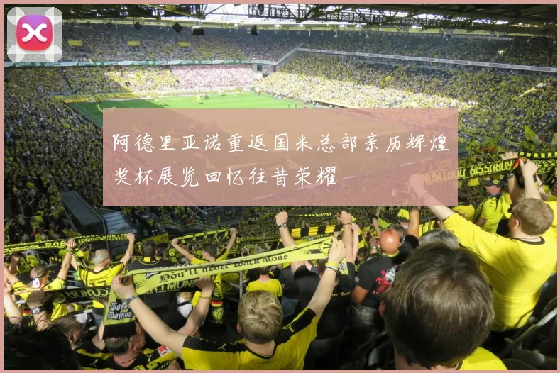 阿德里亚诺重返国米总部亲历辉煌奖杯展览回忆往昔荣耀